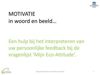 MOTIVATIE in woord en beeld…Een hulp bij het interpreteren van uw persoonlijke feedback bij de vragenlijst ‘Mijn Eco-Attitude’. 1 Uitleg bij feedback Eco Attitude vragenlijst 