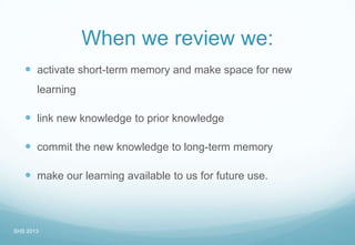 When we review we:
 activate short-term memory and make space for new
learning
 link new knowledge to prior knowledge
 commit the new knowledge to long-term memory
 make our learning available to us for future use.
SHS 2013
 