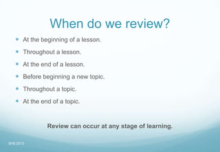 When do we review?
 At the beginning of a lesson.
 Throughout a lesson.
 At the end of a lesson.
 Before beginning a new topic.
 Throughout a topic.
 At the end of a topic.
Review can occur at any stage of learning.
SHS 2013
 