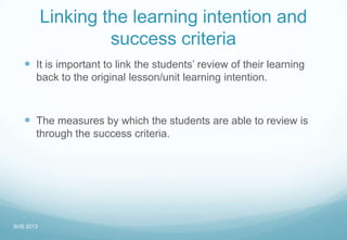 Linking the learning intention and
success criteria
 It is important to link the students’ review of their learning
back to the original lesson/unit learning intention.
 The measures by which the students are able to review is
through the success criteria.
SHS 2013
 