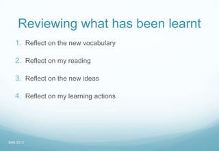 Reviewing what has been learnt
1. Reflect on the new vocabulary
2. Reflect on my reading
3. Reflect on the new ideas
4. Reflect on my learning actions
SHS 2013
 