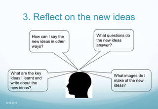 3. Reflect on the new ideas
What questions do
the new ideas
answer?
What are the key
ideas I learnt and
write about the
new ideas?
What images do I
make of the new
ideas?
How can I say the
new ideas in other
ways?
SHS 2013
 