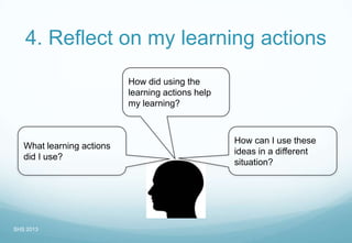 4. Reflect on my learning actions
What learning actions
did I use?
How can I use these
ideas in a different
situation?
How did using the
learning actions help
my learning?
SHS 2013
 