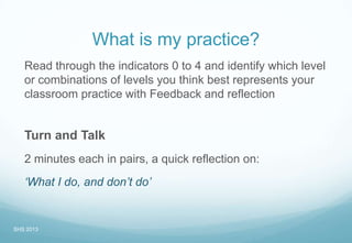 What is my practice?
Read through the indicators 0 to 4 and identify which level
or combinations of levels you think best represents your
classroom practice with Feedback and reflection
Turn and Talk
2 minutes each in pairs, a quick reflection on:
‘What I do, and don’t do’
SHS 2013
 