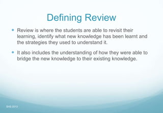 Defining Review
 Review is where the students are able to revisit their
learning, identify what new knowledge has been learnt and
the strategies they used to understand it.
 It also includes the understanding of how they were able to
bridge the new knowledge to their existing knowledge.
SHS 2013
 