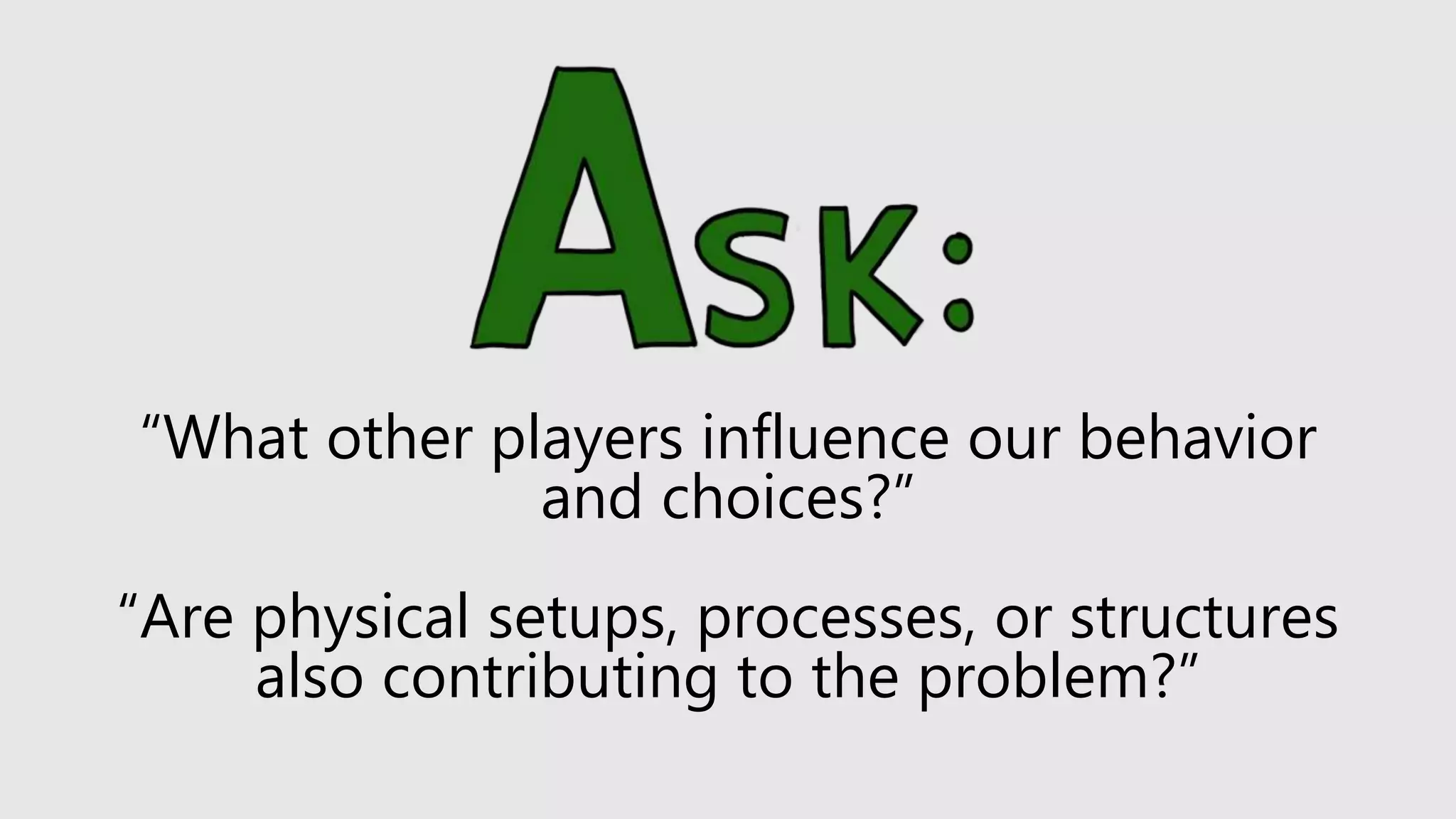 “What other players influence our behavior
and choices?”
“Are physical setups, processes, or structures
also contributing to the problem?”
 
