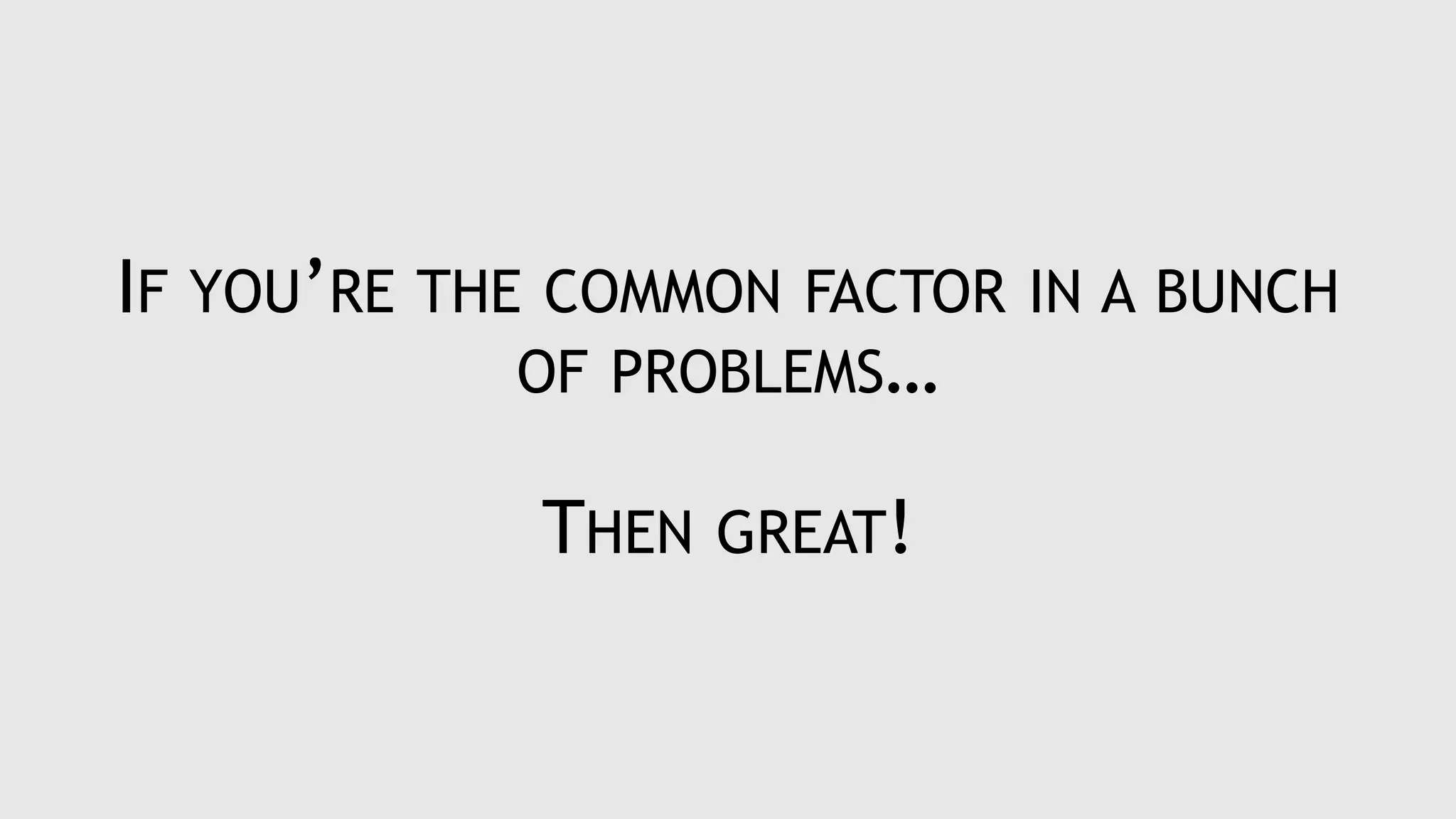 IF YOU’RE THE COMMON FACTOR IN A BUNCH
OF PROBLEMS…
THEN GREAT!
 