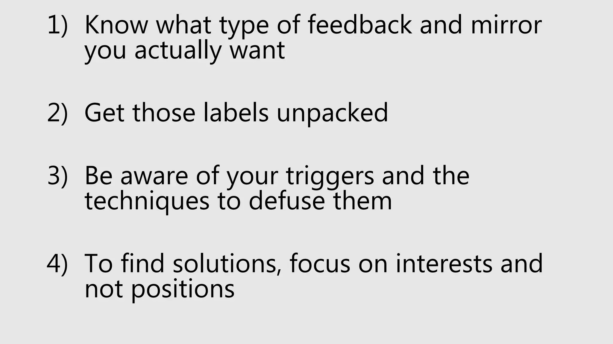 1) Know what type of feedback and mirror
you actually want
2) Get those labels unpacked
3) Be aware of your triggers and the
techniques to defuse them
4) To find solutions, focus on interests and
not positions
 