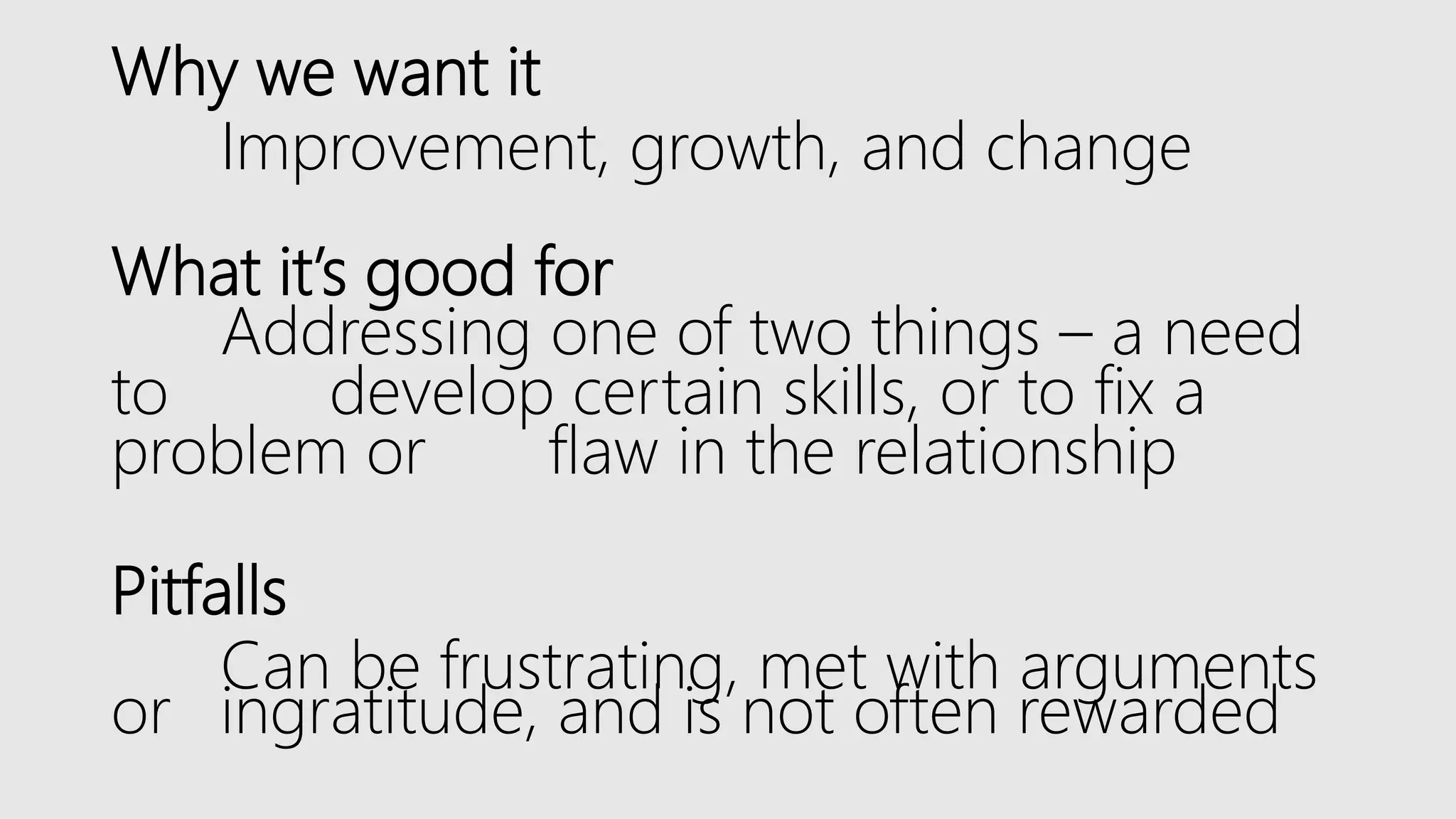 Why we want it
Improvement, growth, and change
What it’s good for
Addressing one of two things – a need
to develop certain skills, or to fix a
problem or flaw in the relationship
Pitfalls
Can be frustrating, met with arguments
or ingratitude, and is not often rewarded
 