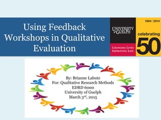 Using Feedback
Workshops in Qualitative
Evaluation
By: Brianne Labute
For: Qualitative Research Methods
EDRD 6000
University of Guelph
March 3rd, 2015
This work is licensed under
the Creative Commons
Attribution 4.0
International License. For
more information please
visit http://
creativecommons.org/
licenses/by-nc-nd/4.0/
 