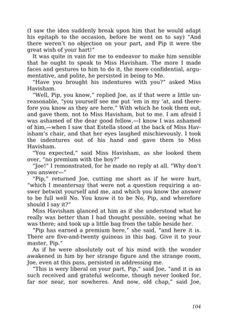 (I saw the idea suddenly break upon him that he would adapt
his epitaph to the occasion, before he went on to say) “And
there weren’t no objection on your part, and Pip it were the
great wish of your hart!”
It was quite in vain for me to endeavor to make him sensible
that he ought to speak to Miss Havisham. The more I made
faces and gestures to him to do it, the more confidential, argu-
mentative, and polite, he persisted in being to Me.
“Have you brought his indentures with you?” asked Miss
Havisham.
“Well, Pip, you know,” replied Joe, as if that were a little un-
reasonable, “you yourself see me put ’em in my ‘at, and there-
fore you know as they are here.” With which he took them out,
and gave them, not to Miss Havisham, but to me. I am afraid I
was ashamed of the dear good fellow,—I know I was ashamed
of him,—when I saw that Estella stood at the back of Miss Hav-
isham’s chair, and that her eyes laughed mischievously. I took
the indentures out of his hand and gave them to Miss
Havisham.
“You expected,” said Miss Havisham, as she looked them
over, “no premium with the boy?”
“Joe!” I remonstrated, for he made no reply at all. “Why don’t
you answer—”
“Pip,” returned Joe, cutting me short as if he were hurt,
“which I meantersay that were not a question requiring a an-
swer betwixt yourself and me, and which you know the answer
to be full well No. You know it to be No, Pip, and wherefore
should I say it?”
Miss Havisham glanced at him as if she understood what he
really was better than I had thought possible, seeing what he
was there; and took up a little bag from the table beside her.
“Pip has earned a premium here,” she said, “and here it is.
There are five-and-twenty guineas in this bag. Give it to your
master, Pip.”
As if he were absolutely out of his mind with the wonder
awakened in him by her strange figure and the strange room,
Joe, even at this pass, persisted in addressing me.
“This is wery liberal on your part, Pip,” said Joe, “and it is as
such received and grateful welcome, though never looked for,
far nor near, nor nowheres. And now, old chap,” said Joe,
104
 