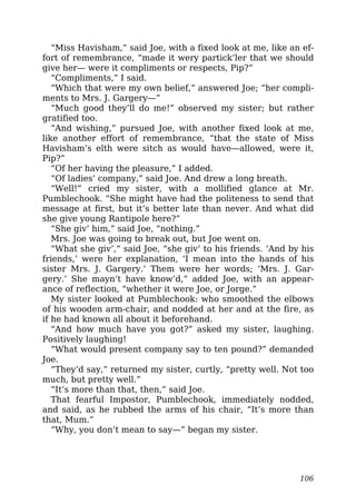 “Miss Havisham,” said Joe, with a fixed look at me, like an ef-
fort of remembrance, “made it wery partick’ler that we should
give her— were it compliments or respects, Pip?”
“Compliments,” I said.
“Which that were my own belief,” answered Joe; “her compli-
ments to Mrs. J. Gargery—”
“Much good they’ll do me!” observed my sister; but rather
gratified too.
“And wishing,” pursued Joe, with another fixed look at me,
like another effort of remembrance, “that the state of Miss
Havisham’s elth were sitch as would have—allowed, were it,
Pip?”
“Of her having the pleasure,” I added.
“Of ladies’ company,” said Joe. And drew a long breath.
“Well!” cried my sister, with a mollified glance at Mr.
Pumblechook. “She might have had the politeness to send that
message at first, but it’s better late than never. And what did
she give young Rantipole here?”
“She giv’ him,” said Joe, “nothing.”
Mrs. Joe was going to break out, but Joe went on.
“What she giv’,” said Joe, “she giv’ to his friends. ‘And by his
friends,’ were her explanation, ‘I mean into the hands of his
sister Mrs. J. Gargery.’ Them were her words; ‘Mrs. J. Gar-
gery.’ She mayn’t have know’d,” added Joe, with an appear-
ance of reflection, “whether it were Joe, or Jorge.”
My sister looked at Pumblechook: who smoothed the elbows
of his wooden arm-chair, and nodded at her and at the fire, as
if he had known all about it beforehand.
“And how much have you got?” asked my sister, laughing.
Positively laughing!
“What would present company say to ten pound?” demanded
Joe.
“They’d say,” returned my sister, curtly, “pretty well. Not too
much, but pretty well.”
“It’s more than that, then,” said Joe.
That fearful Impostor, Pumblechook, immediately nodded,
and said, as he rubbed the arms of his chair, “It’s more than
that, Mum.”
“Why, you don’t mean to say—” began my sister.
106
 