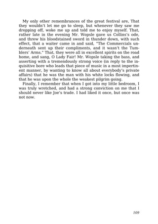 My only other remembrances of the great festival are, That
they wouldn’t let me go to sleep, but whenever they saw me
dropping off, woke me up and told me to enjoy myself. That,
rather late in the evening Mr. Wopsle gave us Collins’s ode,
and threw his bloodstained sword in thunder down, with such
effect, that a waiter came in and said, “The Commercials un-
derneath sent up their compliments, and it wasn’t the Tum-
blers’ Arms.” That, they were all in excellent spirits on the road
home, and sang, O Lady Fair! Mr. Wopsle taking the bass, and
asserting with a tremendously strong voice (in reply to the in-
quisitive bore who leads that piece of music in a most impertin-
ent manner, by wanting to know all about everybody’s private
affairs) that he was the man with his white locks flowing, and
that he was upon the whole the weakest pilgrim going.
Finally, I remember that when I got into my little bedroom, I
was truly wretched, and had a strong conviction on me that I
should never like Joe’s trade. I had liked it once, but once was
not now.
109
 