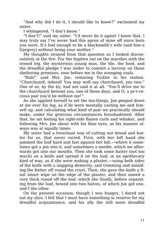 “And why did I do it, I should like to know?” exclaimed my
sister.
I whimpered, “I don’t know.”
“I don’t!” said my sister. “I’d never do it again! I know that. I
may truly say I’ve never had this apron of mine off since born
you were. It’s bad enough to be a blacksmith’s wife (and him a
Gargery) without being your mother.”
My thoughts strayed from that question as I looked discon-
solately at the fire. For the fugitive out on the marshes with the
ironed leg, the mysterious young man, the file, the food, and
the dreadful pledge I was under to commit a larceny on those
sheltering premises, rose before me in the avenging coals.
“Hah!” said Mrs. Joe, restoring Tickler to his station.
“Churchyard, indeed! You may well say churchyard, you two.”
One of us, by the by, had not said it at all. “You’ll drive me to
the churchyard betwixt you, one of these days, and O, a pr-r-re-
cious pair you’d be without me!”
As she applied herself to set the tea-things, Joe peeped down
at me over his leg, as if he were mentally casting me and him-
self up, and calculating what kind of pair we practically should
make, under the grievous circumstances foreshadowed. After
that, he sat feeling his right-side flaxen curls and whisker, and
following Mrs. Joe about with his blue eyes, as his manner al-
ways was at squally times.
My sister had a trenchant way of cutting our bread and but-
ter for us, that never varied. First, with her left hand she
jammed the loaf hard and fast against her bib,—where it some-
times got a pin into it, and sometimes a needle, which we after-
wards got into our mouths. Then she took some butter (not too
much) on a knife and spread it on the loaf, in an apothecary
kind of way, as if she were making a plaster,—using both sides
of the knife with a slapping dexterity, and trimming and mould-
ing the butter off round the crust. Then, she gave the knife a fi-
nal smart wipe on the edge of the plaster, and then sawed a
very thick round off the loaf: which she finally, before separat-
ing from the loaf, hewed into two halves, of which Joe got one,
and I the other.
On the present occasion, though I was hungry, I dared not
eat my slice. I felt that I must have something in reserve for my
dreadful acquaintance, and his ally the still more dreadful
11
 