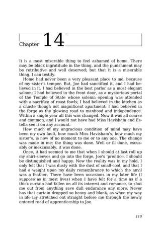 Chapter 14
It is a most miserable thing to feel ashamed of home. There
may be black ingratitude in the thing, and the punishment may
be retributive and well deserved; but that it is a miserable
thing, I can testify.
Home had never been a very pleasant place to me, because
of my sister’s temper. But, Joe had sanctified it, and I had be-
lieved in it. I had believed in the best parlor as a most elegant
saloon; I had believed in the front door, as a mysterious portal
of the Temple of State whose solemn opening was attended
with a sacrifice of roast fowls; I had believed in the kitchen as
a chaste though not magnificent apartment; I had believed in
the forge as the glowing road to manhood and independence.
Within a single year all this was changed. Now it was all coarse
and common, and I would not have had Miss Havisham and Es-
tella see it on any account.
How much of my ungracious condition of mind may have
been my own fault, how much Miss Havisham’s, how much my
sister’s, is now of no moment to me or to any one. The change
was made in me; the thing was done. Well or ill done, excus-
ably or inexcusably, it was done.
Once, it had seemed to me that when I should at last roll up
my shirt-sleeves and go into the forge, Joe’s ‘prentice, I should
be distinguished and happy. Now the reality was in my hold, I
only felt that I was dusty with the dust of small-coal, and that I
had a weight upon my daily remembrance to which the anvil
was a feather. There have been occasions in my later life (I
suppose as in most lives) when I have felt for a time as if a
thick curtain had fallen on all its interest and romance, to shut
me out from anything save dull endurance any more. Never
has that curtain dropped so heavy and blank, as when my way
in life lay stretched out straight before me through the newly
entered road of apprenticeship to Joe.
110
 