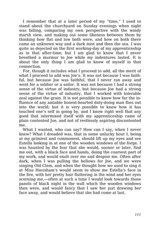 I remember that at a later period of my “time,” I used to
stand about the churchyard on Sunday evenings when night
was falling, comparing my own perspective with the windy
marsh view, and making out some likeness between them by
thinking how flat and low both were, and how on both there
came an unknown way and a dark mist and then the sea. I was
quite as dejected on the first working-day of my apprenticeship
as in that after-time; but I am glad to know that I never
breathed a murmur to Joe while my indentures lasted. It is
about the only thing I am glad to know of myself in that
connection.
For, though it includes what I proceed to add, all the merit of
what I proceed to add was Joe’s. It was not because I was faith-
ful, but because Joe was faithful, that I never ran away and
went for a soldier or a sailor. It was not because I had a strong
sense of the virtue of industry, but because Joe had a strong
sense of the virtue of industry, that I worked with tolerable
zeal against the grain. It is not possible to know how far the in-
fluence of any amiable honest-hearted duty-doing man flies out
into the world; but it is very possible to know how it has
touched one’s self in going by, and I know right well that any
good that intermixed itself with my apprenticeship came of
plain contented Joe, and not of restlessly aspiring discontented
me.
What I wanted, who can say? How can I say, when I never
knew? What I dreaded was, that in some unlucky hour I, being
at my grimiest and commonest, should lift up my eyes and see
Estella looking in at one of the wooden windows of the forge. I
was haunted by the fear that she would, sooner or later, find
me out, with a black face and hands, doing the coarsest part of
my work, and would exult over me and despise me. Often after
dark, when I was pulling the bellows for Joe, and we were
singing Old Clem, and when the thought how we used to sing it
at Miss Havisham’s would seem to show me Estella’s face in
the fire, with her pretty hair fluttering in the wind and her eyes
scorning me,—often at such a time I would look towards those
panels of black night in the wall which the wooden windows
then were, and would fancy that I saw her just drawing her
face away, and would believe that she had come at last.
111
 