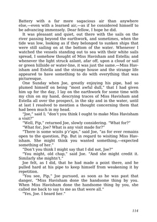 Battery with a far more sagacious air than anywhere
else,—even with a learned air,—as if he considered himself to
be advancing immensely. Dear fellow, I hope he did.
It was pleasant and quiet, out there with the sails on the
river passing beyond the earthwork, and sometimes, when the
tide was low, looking as if they belonged to sunken ships that
were still sailing on at the bottom of the water. Whenever I
watched the vessels standing out to sea with their white sails
spread, I somehow thought of Miss Havisham and Estella; and
whenever the light struck aslant, afar off, upon a cloud or sail
or green hillside or water-line, it was just the same.—Miss Hav-
isham and Estella and the strange house and the strange life
appeared to have something to do with everything that was
picturesque.
One Sunday when Joe, greatly enjoying his pipe, had so
plumed himself on being “most awful dull,” that I had given
him up for the day, I lay on the earthwork for some time with
my chin on my hand, descrying traces of Miss Havisham and
Estella all over the prospect, in the sky and in the water, until
at last I resolved to mention a thought concerning them that
had been much in my head.
“Joe,” said I; “don’t you think I ought to make Miss Havisham
a visit?”
“Well, Pip,” returned Joe, slowly considering. “What for?”
“What for, Joe? What is any visit made for?”
“There is some wisits p’r’aps,” said Joe, “as for ever remains
open to the question, Pip. But in regard to wisiting Miss Hav-
isham. She might think you wanted something,—expected
something of her.”
“Don’t you think I might say that I did not, Joe?”
“You might, old chap,” said Joe. “And she might credit it.
Similarly she mightn’t.”
Joe felt, as I did, that he had made a point there, and he
pulled hard at his pipe to keep himself from weakening it by
repetition.
“You see, Pip,” Joe pursued, as soon as he was past that
danger, “Miss Havisham done the handsome thing by you.
When Miss Havisham done the handsome thing by you, she
called me back to say to me as that were all.”
“Yes, Joe. I heard her.”
114
 