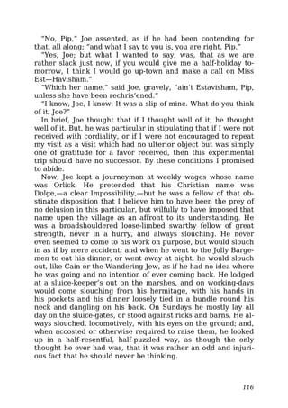 “No, Pip,” Joe assented, as if he had been contending for
that, all along; “and what I say to you is, you are right, Pip.”
“Yes, Joe; but what I wanted to say, was, that as we are
rather slack just now, if you would give me a half-holiday to-
morrow, I think I would go up-town and make a call on Miss
Est—Havisham.”
“Which her name,” said Joe, gravely, “ain’t Estavisham, Pip,
unless she have been rechris’ened.”
“I know, Joe, I know. It was a slip of mine. What do you think
of it, Joe?”
In brief, Joe thought that if I thought well of it, he thought
well of it. But, he was particular in stipulating that if I were not
received with cordiality, or if I were not encouraged to repeat
my visit as a visit which had no ulterior object but was simply
one of gratitude for a favor received, then this experimental
trip should have no successor. By these conditions I promised
to abide.
Now, Joe kept a journeyman at weekly wages whose name
was Orlick. He pretended that his Christian name was
Dolge,—a clear Impossibility,—but he was a fellow of that ob-
stinate disposition that I believe him to have been the prey of
no delusion in this particular, but wilfully to have imposed that
name upon the village as an affront to its understanding. He
was a broadshouldered loose-limbed swarthy fellow of great
strength, never in a hurry, and always slouching. He never
even seemed to come to his work on purpose, but would slouch
in as if by mere accident; and when he went to the Jolly Barge-
men to eat his dinner, or went away at night, he would slouch
out, like Cain or the Wandering Jew, as if he had no idea where
he was going and no intention of ever coming back. He lodged
at a sluice-keeper’s out on the marshes, and on working-days
would come slouching from his hermitage, with his hands in
his pockets and his dinner loosely tied in a bundle round his
neck and dangling on his back. On Sundays he mostly lay all
day on the sluice-gates, or stood against ricks and barns. He al-
ways slouched, locomotively, with his eyes on the ground; and,
when accosted or otherwise required to raise them, he looked
up in a half-resentful, half-puzzled way, as though the only
thought he ever had was, that it was rather an odd and injuri-
ous fact that he should never be thinking.
116
 