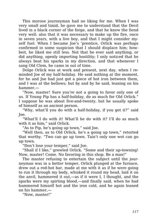This morose journeyman had no liking for me. When I was
very small and timid, he gave me to understand that the Devil
lived in a black corner of the forge, and that he knew the fiend
very well: also that it was necessary to make up the fire, once
in seven years, with a live boy, and that I might consider my-
self fuel. When I became Joe’s ‘prentice, Orlick was perhaps
confirmed in some suspicion that I should displace him; how-
beit, he liked me still less. Not that he ever said anything, or
did anything, openly importing hostility; I only noticed that he
always beat his sparks in my direction, and that whenever I
sang Old Clem, he came in out of time.
Dolge Orlick was at work and present, next day, when I re-
minded Joe of my half-holiday. He said nothing at the moment,
for he and Joe had just got a piece of hot iron between them,
and I was at the bellows; but by and by he said, leaning on his
hammer,—
“Now, master! Sure you’re not a going to favor only one of
us. If Young Pip has a half-holiday, do as much for Old Orlick.”
I suppose he was about five-and-twenty, but he usually spoke
of himself as an ancient person.
“Why, what’ll you do with a half-holiday, if you get it?” said
Joe.
“What’ll I do with it! What’ll he do with it? I’ll do as much
with it as him,” said Orlick.
“As to Pip, he’s going up town,” said Joe.
“Well then, as to Old Orlick, he’s a going up town,” retorted
that worthy. “Two can go up town. Tain’t only one wot can go
up town.
“Don’t lose your temper,” said Joe.
“Shall if I like,” growled Orlick. “Some and their up-towning!
Now, master! Come. No favoring in this shop. Be a man!”
The master refusing to entertain the subject until the jour-
neyman was in a better temper, Orlick plunged at the furnace,
drew out a red-hot bar, made at me with it as if he were going
to run it through my body, whisked it round my head, laid it on
the anvil, hammered it out,—as if it were I, I thought, and the
sparks were my spirting blood,—and finally said, when he had
hammered himself hot and the iron cold, and he again leaned
on his hammer,—
“Now, master!”
117
 