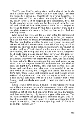 “Oh! To hear him!” cried my sister, with a clap of her hands
and a scream together,—which was her next stage. “To hear
the names he’s giving me! That Orlick! In my own house! Me, a
married woman! With my husband standing by! Oh! Oh!” Here
my sister, after a fit of clappings and screamings, beat her
hands upon her bosom and upon her knees, and threw her cap
off, and pulled her hair down,—which were the last stages on
her road to frenzy. Being by this time a perfect Fury and a
complete success, she made a dash at the door which I had for-
tunately locked.
What could the wretched Joe do now, after his disregarded
parenthetical interruptions, but stand up to his journeyman,
and ask him what he meant by interfering betwixt himself and
Mrs. Joe; and further whether he was man enough to come on?
Old Orlick felt that the situation admitted of nothing less than
coming on, and was on his defence straightway; so, without so
much as pulling off their singed and burnt aprons, they went at
one another, like two giants. But, if any man in that neighbor-
hood could stand uplong against Joe, I never saw the man. Or-
lick, as if he had been of no more account than the pale young
gentleman, was very soon among the coal-dust, and in no hurry
to come out of it. Then Joe unlocked the door and picked up my
sister, who had dropped insensible at the window (but who had
seen the fight first, I think), and who was carried into the
house and laid down, and who was recommended to revive,
and would do nothing but struggle and clench her hands in
Joe’s hair. Then, came that singular calm and silence which
succeed all uproars; and then, with the vague sensation which
I have always connected with such a lull,—namely, that it was
Sunday, and somebody was dead,—I went up stairs to dress
myself.
When I came down again, I found Joe and Orlick sweeping
up, without any other traces of discomposure than a slit in one
of Orlick’s nostrils, which was neither expressive nor orna-
mental. A pot of beer had appeared from the Jolly Bargemen,
and they were sharing it by turns in a peaceable manner. The
lull had a sedative and philosophical influence on Joe, who fol-
lowed me out into the road to say, as a parting observation that
might do me good, “On the Rampage, Pip, and off the Ram-
page, Pip:—such is Life!”
119
 