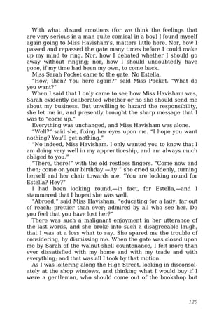 With what absurd emotions (for we think the feelings that
are very serious in a man quite comical in a boy) I found myself
again going to Miss Havisham’s, matters little here. Nor, how I
passed and repassed the gate many times before I could make
up my mind to ring. Nor, how I debated whether I should go
away without ringing; nor, how I should undoubtedly have
gone, if my time had been my own, to come back.
Miss Sarah Pocket came to the gate. No Estella.
“How, then? You here again?” said Miss Pocket. “What do
you want?”
When I said that I only came to see how Miss Havisham was,
Sarah evidently deliberated whether or no she should send me
about my business. But unwilling to hazard the responsibility,
she let me in, and presently brought the sharp message that I
was to “come up.”
Everything was unchanged, and Miss Havisham was alone.
“Well?” said she, fixing her eyes upon me. “I hope you want
nothing? You’ll get nothing.”
“No indeed, Miss Havisham. I only wanted you to know that I
am doing very well in my apprenticeship, and am always much
obliged to you.”
“There, there!” with the old restless fingers. “Come now and
then; come on your birthday.—Ay!” she cried suddenly, turning
herself and her chair towards me, “You are looking round for
Estella? Hey?”
I had been looking round,—in fact, for Estella,—and I
stammered that I hoped she was well.
“Abroad,” said Miss Havisham; “educating for a lady; far out
of reach; prettier than ever; admired by all who see her. Do
you feel that you have lost her?”
There was such a malignant enjoyment in her utterance of
the last words, and she broke into such a disagreeable laugh,
that I was at a loss what to say. She spared me the trouble of
considering, by dismissing me. When the gate was closed upon
me by Sarah of the walnut-shell countenance, I felt more than
ever dissatisfied with my home and with my trade and with
everything; and that was all I took by that motion.
As I was loitering along the High Street, looking in disconsol-
ately at the shop windows, and thinking what I would buy if I
were a gentleman, who should come out of the bookshop but
120
 
