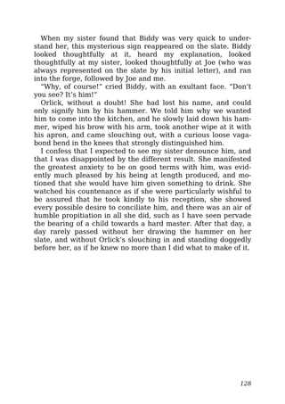 When my sister found that Biddy was very quick to under-
stand her, this mysterious sign reappeared on the slate. Biddy
looked thoughtfully at it, heard my explanation, looked
thoughtfully at my sister, looked thoughtfully at Joe (who was
always represented on the slate by his initial letter), and ran
into the forge, followed by Joe and me.
“Why, of course!” cried Biddy, with an exultant face. “Don’t
you see? It’s him!”
Orlick, without a doubt! She had lost his name, and could
only signify him by his hammer. We told him why we wanted
him to come into the kitchen, and he slowly laid down his ham-
mer, wiped his brow with his arm, took another wipe at it with
his apron, and came slouching out, with a curious loose vaga-
bond bend in the knees that strongly distinguished him.
I confess that I expected to see my sister denounce him, and
that I was disappointed by the different result. She manifested
the greatest anxiety to be on good terms with him, was evid-
ently much pleased by his being at length produced, and mo-
tioned that she would have him given something to drink. She
watched his countenance as if she were particularly wishful to
be assured that he took kindly to his reception, she showed
every possible desire to conciliate him, and there was an air of
humble propitiation in all she did, such as I have seen pervade
the bearing of a child towards a hard master. After that day, a
day rarely passed without her drawing the hammer on her
slate, and without Orlick’s slouching in and standing doggedly
before her, as if he knew no more than I did what to make of it.
128
 