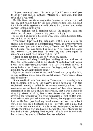 “If you can cough any trifle on it up, Pip, I’d recommend you
to do it,” said Joe, all aghast. “Manners is manners, but still
your elth’s your elth.”
By this time, my sister was quite desperate, so she pounced
on Joe, and, taking him by the two whiskers, knocked his head
for a little while against the wall behind him, while I sat in the
corner, looking guiltily on.
“Now, perhaps you’ll mention what’s the matter,” said my
sister, out of breath, “you staring great stuck pig.”
Joe looked at her in a helpless way, then took a helpless bite,
and looked at me again.
“You know, Pip,” said Joe, solemnly, with his last bite in his
cheek, and speaking in a confidential voice, as if we two were
quite alone, “you and me is always friends, and I’d be the last
to tell upon you, any time. But such a—” he moved his chair
and looked about the floor between us, and then again at
me—“such a most oncommon Bolt as that!”
“Been bolting his food, has he?” cried my sister.
“You know, old chap,” said Joe, looking at me, and not at
Mrs. Joe, with his bite still in his cheek, “I Bolted, myself, when
I was your age—frequent—and as a boy I’ve been among a
many Bolters; but I never see your Bolting equal yet, Pip, and
it’s a mercy you ain’t Bolted dead.”
My sister made a dive at me, and fished me up by the hair,
saying nothing more than the awful words, “You come along
and be dosed.”
Some medical beast had revived Tar-water in those days as a
fine medicine, and Mrs. Joe always kept a supply of it in the
cupboard; having a belief in its virtues correspondent to its
nastiness. At the best of times, so much of this elixir was ad-
ministered to me as a choice restorative, that I was conscious
of going about, smelling like a new fence. On this particular
evening the urgency of my case demanded a pint of this mix-
ture, which was poured down my throat, for my greater com-
fort, while Mrs. Joe held my head under her arm, as a boot
would be held in a bootjack. Joe got off with half a pint; but
was made to swallow that (much to his disturbance, as he sat
slowly munching and meditating before the fire), “because he
had had a turn.” Judging from myself, I should say he certainly
had a turn afterwards, if he had had none before.
13
 