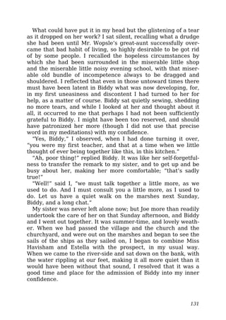 What could have put it in my head but the glistening of a tear
as it dropped on her work? I sat silent, recalling what a drudge
she had been until Mr. Wopsle’s great-aunt successfully over-
came that bad habit of living, so highly desirable to be got rid
of by some people. I recalled the hopeless circumstances by
which she had been surrounded in the miserable little shop
and the miserable little noisy evening school, with that miser-
able old bundle of incompetence always to be dragged and
shouldered. I reflected that even in those untoward times there
must have been latent in Biddy what was now developing, for,
in my first uneasiness and discontent I had turned to her for
help, as a matter of course. Biddy sat quietly sewing, shedding
no more tears, and while I looked at her and thought about it
all, it occurred to me that perhaps I had not been sufficiently
grateful to Biddy. I might have been too reserved, and should
have patronized her more (though I did not use that precise
word in my meditations) with my confidence.
“Yes, Biddy,” I observed, when I had done turning it over,
“you were my first teacher, and that at a time when we little
thought of ever being together like this, in this kitchen.”
“Ah, poor thing!” replied Biddy. It was like her self-forgetful-
ness to transfer the remark to my sister, and to get up and be
busy about her, making her more comfortable; “that’s sadly
true!”
“Well!” said I, “we must talk together a little more, as we
used to do. And I must consult you a little more, as I used to
do. Let us have a quiet walk on the marshes next Sunday,
Biddy, and a long chat.”
My sister was never left alone now; but Joe more than readily
undertook the care of her on that Sunday afternoon, and Biddy
and I went out together. It was summer-time, and lovely weath-
er. When we had passed the village and the church and the
churchyard, and were out on the marshes and began to see the
sails of the ships as they sailed on, I began to combine Miss
Havisham and Estella with the prospect, in my usual way.
When we came to the river-side and sat down on the bank, with
the water rippling at our feet, making it all more quiet than it
would have been without that sound, I resolved that it was a
good time and place for the admission of Biddy into my inner
confidence.
131
 