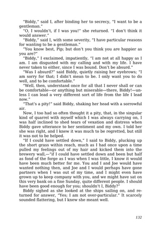 “Biddy,” said I, after binding her to secrecy, “I want to be a
gentleman.”
“O, I wouldn’t, if I was you!” she returned. “I don’t think it
would answer.”
“Biddy,” said I, with some severity, “I have particular reasons
for wanting to be a gentleman.”
“You know best, Pip; but don’t you think you are happier as
you are?”
“Biddy,” I exclaimed, impatiently, “I am not at all happy as I
am. I am disgusted with my calling and with my life. I have
never taken to either, since I was bound. Don’t be absurd.”
“Was I absurd?” said Biddy, quietly raising her eyebrows; “I
am sorry for that; I didn’t mean to be. I only want you to do
well, and to be comfortable.”
“Well, then, understand once for all that I never shall or can
be comfortable—or anything but miserable—there, Biddy!—un-
less I can lead a very different sort of life from the life I lead
now.”
“That’s a pity!” said Biddy, shaking her head with a sorrowful
air.
Now, I too had so often thought it a pity, that, in the singular
kind of quarrel with myself which I was always carrying on, I
was half inclined to shed tears of vexation and distress when
Biddy gave utterance to her sentiment and my own. I told her
she was right, and I knew it was much to be regretted, but still
it was not to be helped.
“If I could have settled down,” I said to Biddy, plucking up
the short grass within reach, much as I had once upon a time
pulled my feelings out of my hair and kicked them into the
brewery wall,—“if I could have settled down and been but half
as fond of the forge as I was when I was little, I know it would
have been much better for me. You and I and Joe would have
wanted nothing then, and Joe and I would perhaps have gone
partners when I was out of my time, and I might even have
grown up to keep company with you, and we might have sat on
this very bank on a fine Sunday, quite different people. I should
have been good enough for you; shouldn’t I, Biddy?”
Biddy sighed as she looked at the ships sailing on, and re-
turned for answer, “Yes; I am not over-particular.” It scarcely
sounded flattering, but I knew she meant well.
132
 