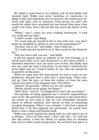 We talked a good deal as we walked, and all that Biddy said
seemed right. Biddy was never insulting, or capricious, or
Biddy to-day and somebody else to-morrow; she would have de-
rived only pain, and no pleasure, from giving me pain; she
would far rather have wounded her own breast than mine. How
could it be, then, that I did not like her much the better of the
two?
“Biddy,” said I, when we were walking homeward, “I wish
you could put me right.”
“I wish I could!” said Biddy.
“If I could only get myself to fall in love with you,—you don’t
mind my speaking so openly to such an old acquaintance?”
“Oh dear, not at all!” said Biddy. “Don’t mind me.”
“If I could only get myself to do it, that would be the thing for
me.”
“But you never will, you see,” said Biddy.
It did not appear quite so unlikely to me that evening, as it
would have done if we had discussed it a few hours before. I
therefore observed I was not quite sure of that. But Biddy said
she was, and she said it decisively. In my heart I believed her
to be right; and yet I took it rather ill, too, that she should be
so positive on the point.
When we came near the churchyard, we had to cross an em-
bankment, and get over a stile near a sluice-gate. There star-
ted up, from the gate, or from the rushes, or from the ooze
(which was quite in his stagnant way), Old Orlick.
“Halloa!” he growled, “where are you two going?”
“Where should we be going, but home?”
“Well, then,” said he, “I’m jiggered if I don’t see you home!”
This penalty of being jiggered was a favorite supposititious
case of his. He attached no definite meaning to the word that I
am aware of, but used it, like his own pretended Christian
name, to affront mankind, and convey an idea of something
savagely damaging. When I was younger, I had had a general
belief that if he had jiggered me personally, he would have
done it with a sharp and twisted hook.
Biddy was much against his going with us, and said to me in
a whisper, “Don’t let him come; I don’t like him.” As I did not
like him either, I took the liberty of saying that we thanked
him, but we didn’t want seeing home. He received that piece of
135
 