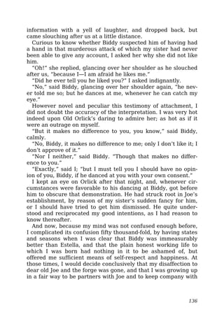 information with a yell of laughter, and dropped back, but
came slouching after us at a little distance.
Curious to know whether Biddy suspected him of having had
a hand in that murderous attack of which my sister had never
been able to give any account, I asked her why she did not like
him.
“Oh!” she replied, glancing over her shoulder as he slouched
after us, “because I—I am afraid he likes me.”
“Did he ever tell you he liked you?” I asked indignantly.
“No,” said Biddy, glancing over her shoulder again, “he nev-
er told me so; but he dances at me, whenever he can catch my
eye.”
However novel and peculiar this testimony of attachment, I
did not doubt the accuracy of the interpretation. I was very hot
indeed upon Old Orlick’s daring to admire her; as hot as if it
were an outrage on myself.
“But it makes no difference to you, you know,” said Biddy,
calmly.
“No, Biddy, it makes no difference to me; only I don’t like it; I
don’t approve of it.”
“Nor I neither,” said Biddy. “Though that makes no differ-
ence to you.”
“Exactly,” said I; “but I must tell you I should have no opin-
ion of you, Biddy, if he danced at you with your own consent.”
I kept an eye on Orlick after that night, and, whenever cir-
cumstances were favorable to his dancing at Biddy, got before
him to obscure that demonstration. He had struck root in Joe’s
establishment, by reason of my sister’s sudden fancy for him,
or I should have tried to get him dismissed. He quite under-
stood and reciprocated my good intentions, as I had reason to
know thereafter.
And now, because my mind was not confused enough before,
I complicated its confusion fifty thousand-fold, by having states
and seasons when I was clear that Biddy was immeasurably
better than Estella, and that the plain honest working life to
which I was born had nothing in it to be ashamed of, but
offered me sufficient means of self-respect and happiness. At
those times, I would decide conclusively that my disaffection to
dear old Joe and the forge was gone, and that I was growing up
in a fair way to be partners with Joe and to keep company with
136
 