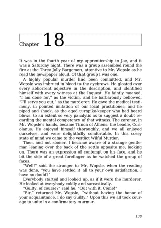 Chapter 18
It was in the fourth year of my apprenticeship to Joe, and it
was a Saturday night. There was a group assembled round the
fire at the Three Jolly Bargemen, attentive to Mr. Wopsle as he
read the newspaper aloud. Of that group I was one.
A highly popular murder had been committed, and Mr.
Wopsle was imbrued in blood to the eyebrows. He gloated over
every abhorrent adjective in the description, and identified
himself with every witness at the Inquest. He faintly moaned,
“I am done for,” as the victim, and he barbarously bellowed,
“I’ll serve you out,” as the murderer. He gave the medical testi-
mony, in pointed imitation of our local practitioner; and he
piped and shook, as the aged turnpike-keeper who had heard
blows, to an extent so very paralytic as to suggest a doubt re-
garding the mental competency of that witness. The coroner, in
Mr. Wopsle’s hands, became Timon of Athens; the beadle, Cori-
olanus. He enjoyed himself thoroughly, and we all enjoyed
ourselves, and were delightfully comfortable. In this cosey
state of mind we came to the verdict Wilful Murder.
Then, and not sooner, I became aware of a strange gentle-
man leaning over the back of the settle opposite me, looking
on. There was an expression of contempt on his face, and he
bit the side of a great forefinger as he watched the group of
faces.
“Well!” said the stranger to Mr. Wopsle, when the reading
was done, “you have settled it all to your own satisfaction, I
have no doubt?”
Everybody started and looked up, as if it were the murderer.
He looked at everybody coldly and sarcastically.
“Guilty, of course?” said he. “Out with it. Come!”
“Sir,” returned Mr. Wopsle, “without having the honor of
your acquaintance, I do say Guilty.” Upon this we all took cour-
age to unite in a confirmatory murmur.
138
 