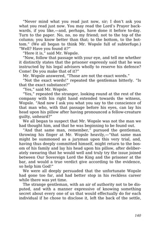 “Never mind what you read just now, sir; I don’t ask you
what you read just now. You may read the Lord’s Prayer back-
wards, if you like,—and, perhaps, have done it before to-day.
Turn to the paper. No, no, no my friend; not to the top of the
column; you know better than that; to the bottom, to the bot-
tom.” (We all began to think Mr. Wopsle full of subterfuge.)
“Well? Have you found it?”
“Here it is,” said Mr. Wopsle.
“Now, follow that passage with your eye, and tell me whether
it distinctly states that the prisoner expressly said that he was
instructed by his legal advisers wholly to reserve his defence?
Come! Do you make that of it?”
Mr. Wopsle answered, “Those are not the exact words.”
“Not the exact words!” repeated the gentleman bitterly. “Is
that the exact substance?”
“Yes,” said Mr. Wopsle.
“Yes,” repeated the stranger, looking round at the rest of the
company with his right hand extended towards the witness,
Wopsle. “And now I ask you what you say to the conscience of
that man who, with that passage before his eyes, can lay his
head upon his pillow after having pronounced a fellow-creature
guilty, unheard?”
We all began to suspect that Mr. Wopsle was not the man we
had thought him, and that he was beginning to be found out.
“And that same man, remember,” pursued the gentleman,
throwing his finger at Mr. Wopsle heavily,—“that same man
might be summoned as a juryman upon this very trial, and,
having thus deeply committed himself, might return to the bos-
om of his family and lay his head upon his pillow, after deliber-
ately swearing that he would well and truly try the issue joined
between Our Sovereign Lord the King and the prisoner at the
bar, and would a true verdict give according to the evidence,
so help him God!”
We were all deeply persuaded that the unfortunate Wopsle
had gone too far, and had better stop in his reckless career
while there was yet time.
The strange gentleman, with an air of authority not to be dis-
puted, and with a manner expressive of knowing something
secret about every one of us that would effectually do for each
individual if he chose to disclose it, left the back of the settle,
140
 