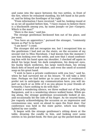 and came into the space between the two settles, in front of
the fire, where he remained standing, his left hand in his pock-
et, and he biting the forefinger of his right.
“From information I have received,” said he, looking round at
us as we all quailed before him, “I have reason to believe there
is a blacksmith among you, by name Joseph—or Joe—Gargery.
Which is the man?”
“Here is the man,” said Joe.
The strange gentleman beckoned him out of his place, and
Joe went.
“You have an apprentice,” pursued the stranger, “commonly
known as Pip? Is he here?”
“I am here!” I cried.
The stranger did not recognize me, but I recognized him as
the gentleman I had met on the stairs, on the occasion of my
second visit to Miss Havisham. I had known him the moment I
saw him looking over the settle, and now that I stood confront-
ing him with his hand upon my shoulder, I checked off again in
detail his large head, his dark complexion, his deep-set eyes,
his bushy black eyebrows, his large watch-chain, his strong
black dots of beard and whisker, and even the smell of scented
soap on his great hand.
“I wish to have a private conference with you two,” said he,
when he had surveyed me at his leisure. “It will take a little
time. Perhaps we had better go to your place of residence. I
prefer not to anticipate my communication here; you will im-
part as much or as little of it as you please to your friends af-
terwards; I have nothing to do with that.”
Amidst a wondering silence, we three walked out of the Jolly
Bargemen, and in a wondering silence walked home. While go-
ing along, the strange gentleman occasionally looked at me,
and occasionally bit the side of his finger. As we neared home,
Joe vaguely acknowledging the occasion as an impressive and
ceremonious one, went on ahead to open the front door. Our
conference was held in the state parlor, which was feebly
lighted by one candle.
It began with the strange gentleman’s sitting down at the
table, drawing the candle to him, and looking over some
entries in his pocket-book. He then put up the pocket-book and
141
 