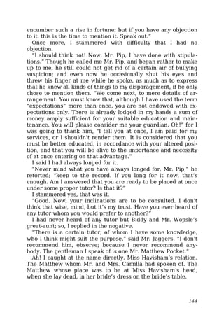 encumber such a rise in fortune; but if you have any objection
to it, this is the time to mention it. Speak out.”
Once more, I stammered with difficulty that I had no
objection.
“I should think not! Now, Mr. Pip, I have done with stipula-
tions.” Though he called me Mr. Pip, and began rather to make
up to me, he still could not get rid of a certain air of bullying
suspicion; and even now he occasionally shut his eyes and
threw his finger at me while he spoke, as much as to express
that he knew all kinds of things to my disparagement, if he only
chose to mention them. “We come next, to mere details of ar-
rangement. You must know that, although I have used the term
“expectations” more than once, you are not endowed with ex-
pectations only. There is already lodged in my hands a sum of
money amply sufficient for your suitable education and main-
tenance. You will please consider me your guardian. Oh!” for I
was going to thank him, “I tell you at once, I am paid for my
services, or I shouldn’t render them. It is considered that you
must be better educated, in accordance with your altered posi-
tion, and that you will be alive to the importance and necessity
of at once entering on that advantage.”
I said I had always longed for it.
“Never mind what you have always longed for, Mr. Pip,” he
retorted; “keep to the record. If you long for it now, that’s
enough. Am I answered that you are ready to be placed at once
under some proper tutor? Is that it?”
I stammered yes, that was it.
“Good. Now, your inclinations are to be consulted. I don’t
think that wise, mind, but it’s my trust. Have you ever heard of
any tutor whom you would prefer to another?”
I had never heard of any tutor but Biddy and Mr. Wopsle’s
great-aunt; so, I replied in the negative.
“There is a certain tutor, of whom I have some knowledge,
who I think might suit the purpose,” said Mr. Jaggers. “I don’t
recommend him, observe; because I never recommend any-
body. The gentleman I speak of is one Mr. Matthew Pocket.”
Ah! I caught at the name directly. Miss Havisham’s relation.
The Matthew whom Mr. and Mrs. Camilla had spoken of. The
Matthew whose place was to be at Miss Havisham’s head,
when she lay dead, in her bride’s dress on the bride’s table.
144
 