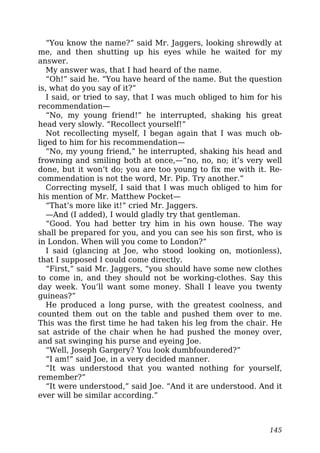 “You know the name?” said Mr. Jaggers, looking shrewdly at
me, and then shutting up his eyes while he waited for my
answer.
My answer was, that I had heard of the name.
“Oh!” said he. “You have heard of the name. But the question
is, what do you say of it?”
I said, or tried to say, that I was much obliged to him for his
recommendation—
“No, my young friend!” he interrupted, shaking his great
head very slowly. “Recollect yourself!”
Not recollecting myself, I began again that I was much ob-
liged to him for his recommendation—
“No, my young friend,” he interrupted, shaking his head and
frowning and smiling both at once,—“no, no, no; it’s very well
done, but it won’t do; you are too young to fix me with it. Re-
commendation is not the word, Mr. Pip. Try another.”
Correcting myself, I said that I was much obliged to him for
his mention of Mr. Matthew Pocket—
“That’s more like it!” cried Mr. Jaggers.
—And (I added), I would gladly try that gentleman.
“Good. You had better try him in his own house. The way
shall be prepared for you, and you can see his son first, who is
in London. When will you come to London?”
I said (glancing at Joe, who stood looking on, motionless),
that I supposed I could come directly.
“First,” said Mr. Jaggers, “you should have some new clothes
to come in, and they should not be working-clothes. Say this
day week. You’ll want some money. Shall I leave you twenty
guineas?”
He produced a long purse, with the greatest coolness, and
counted them out on the table and pushed them over to me.
This was the first time he had taken his leg from the chair. He
sat astride of the chair when he had pushed the money over,
and sat swinging his purse and eyeing Joe.
“Well, Joseph Gargery? You look dumbfoundered?”
“I am!” said Joe, in a very decided manner.
“It was understood that you wanted nothing for yourself,
remember?”
“It were understood,” said Joe. “And it are understood. And it
ever will be similar according.”
145
 