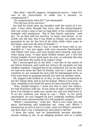 “But what,” said Mr. Jaggers, swinging his purse,—“what if it
was in my instructions to make you a present, as
compensation?”
“As compensation what for?” Joe demanded.
“For the loss of his services.”
Joe laid his hand upon my shoulder with the touch of a wo-
man. I have often thought him since, like the steam-hammer
that can crush a man or pat an egg-shell, in his combination of
strength with gentleness. “Pip is that hearty welcome,” said
Joe, “to go free with his services, to honor and fortun’, as no
words can tell him. But if you think as Money can make com-
pensation to me for the loss of the little child—what come to
the forge—and ever the best of friends!—”
O dear good Joe, whom I was so ready to leave and so un-
thankful to, I see you again, with your muscular blacksmith’s
arm before your eyes, and your broad chest heaving, and your
voice dying away. O dear good faithful tender Joe, I feel the
loving tremble of your hand upon my arm, as solemnly this day
as if it had been the rustle of an angel’s wing!
But I encouraged Joe at the time. I was lost in the mazes of
my future fortunes, and could not retrace the by-paths we had
trodden together. I begged Joe to be comforted, for (as he said)
we had ever been the best of friends, and (as I said) we ever
would be so. Joe scooped his eyes with his disengaged wrist, as
if he were bent on gouging himself, but said not another word.
Mr. Jaggers had looked on at this, as one who recognized in
Joe the village idiot, and in me his keeper. When it was over, he
said, weighing in his hand the purse he had ceased to swing:—
“Now, Joseph Gargery, I warn you this is your last chance.
No half measures with me. If you mean to take a present that I
have it in charge to make you, speak out, and you shall have it.
If on the contrary you mean to say—” Here, to his great
amazement, he was stopped by Joe’s suddenly working round
him with every demonstration of a fell pugilistic purpose.
“Which I meantersay,” cried Joe, “that if you come into my
place bull-baiting and badgering me, come out! Which I
meantersay as sech if you’re a man, come on! Which I meanter-
say that what I say, I meantersay and stand or fall by!”
I drew Joe away, and he immediately became placable;
merely stating to me, in an obliging manner and as a polite
146
 