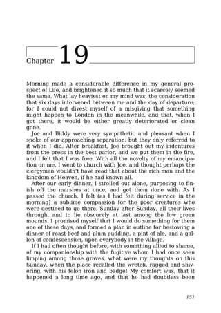 Chapter 19
Morning made a considerable difference in my general pro-
spect of Life, and brightened it so much that it scarcely seemed
the same. What lay heaviest on my mind was, the consideration
that six days intervened between me and the day of departure;
for I could not divest myself of a misgiving that something
might happen to London in the meanwhile, and that, when I
got there, it would be either greatly deteriorated or clean
gone.
Joe and Biddy were very sympathetic and pleasant when I
spoke of our approaching separation; but they only referred to
it when I did. After breakfast, Joe brought out my indentures
from the press in the best parlor, and we put them in the fire,
and I felt that I was free. With all the novelty of my emancipa-
tion on me, I went to church with Joe, and thought perhaps the
clergyman wouldn’t have read that about the rich man and the
kingdom of Heaven, if he had known all.
After our early dinner, I strolled out alone, purposing to fin-
ish off the marshes at once, and get them done with. As I
passed the church, I felt (as I had felt during service in the
morning) a sublime compassion for the poor creatures who
were destined to go there, Sunday after Sunday, all their lives
through, and to lie obscurely at last among the low green
mounds. I promised myself that I would do something for them
one of these days, and formed a plan in outline for bestowing a
dinner of roast-beef and plum-pudding, a pint of ale, and a gal-
lon of condescension, upon everybody in the village.
If I had often thought before, with something allied to shame,
of my companionship with the fugitive whom I had once seen
limping among those graves, what were my thoughts on this
Sunday, when the place recalled the wretch, ragged and shiv-
ering, with his felon iron and badge! My comfort was, that it
happened a long time ago, and that he had doubtless been
151
 