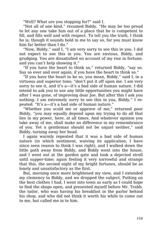 “Well? What are you stopping for?” said I.
“Not all of one kind,” resumed Biddy. “He may be too proud
to let any one take him out of a place that he is competent to
fill, and fills well and with respect. To tell you the truth, I think
he is; though it sounds bold in me to say so, for you must know
him far better than I do.”
“Now, Biddy,” said I, “I am very sorry to see this in you. I did
not expect to see this in you. You are envious, Biddy, and
grudging. You are dissatisfied on account of my rise in fortune,
and you can’t help showing it.”
“If you have the heart to think so,” returned Biddy, “say so.
Say so over and over again, if you have the heart to think so.”
“If you have the heart to be so, you mean, Biddy,” said I, in a
virtuous and superior tone; “don’t put it off upon me. I am very
sorry to see it, and it’s a—it’s a bad side of human nature. I did
intend to ask you to use any little opportunities you might have
after I was gone, of improving dear Joe. But after this I ask you
nothing. I am extremely sorry to see this in you, Biddy,” I re-
peated. “It’s a—it’s a bad side of human nature.”
“Whether you scold me or approve of me,” returned poor
Biddy, “you may equally depend upon my trying to do all that
lies in my power, here, at all times. And whatever opinion you
take away of me, shall make no difference in my remembrance
of you. Yet a gentleman should not be unjust neither,” said
Biddy, turning away her head.
I again warmly repeated that it was a bad side of human
nature (in which sentiment, waiving its application, I have
since seen reason to think I was right), and I walked down the
little path away from Biddy, and Biddy went into the house,
and I went out at the garden gate and took a dejected stroll
until supper-time; again feeling it very sorrowful and strange
that this, the second night of my bright fortunes, should be as
lonely and unsatisfactory as the first.
But, morning once more brightened my view, and I extended
my clemency to Biddy, and we dropped the subject. Putting on
the best clothes I had, I went into town as early as I could hope
to find the shops open, and presented myself before Mr. Trabb,
the tailor, who was having his breakfast in the parlor behind
his shop, and who did not think it worth his while to come out
to me, but called me in to him.
154
 