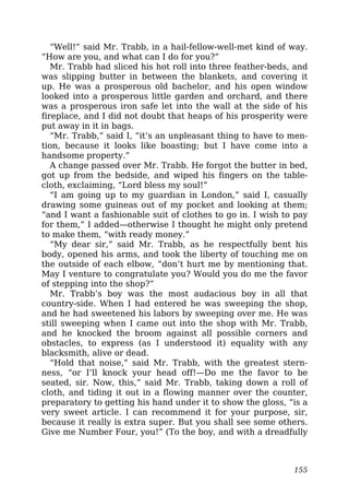 “Well!” said Mr. Trabb, in a hail-fellow-well-met kind of way.
“How are you, and what can I do for you?”
Mr. Trabb had sliced his hot roll into three feather-beds, and
was slipping butter in between the blankets, and covering it
up. He was a prosperous old bachelor, and his open window
looked into a prosperous little garden and orchard, and there
was a prosperous iron safe let into the wall at the side of his
fireplace, and I did not doubt that heaps of his prosperity were
put away in it in bags.
“Mr. Trabb,” said I, “it’s an unpleasant thing to have to men-
tion, because it looks like boasting; but I have come into a
handsome property.”
A change passed over Mr. Trabb. He forgot the butter in bed,
got up from the bedside, and wiped his fingers on the table-
cloth, exclaiming, “Lord bless my soul!”
“I am going up to my guardian in London,” said I, casually
drawing some guineas out of my pocket and looking at them;
“and I want a fashionable suit of clothes to go in. I wish to pay
for them,” I added—otherwise I thought he might only pretend
to make them, “with ready money.”
“My dear sir,” said Mr. Trabb, as he respectfully bent his
body, opened his arms, and took the liberty of touching me on
the outside of each elbow, “don’t hurt me by mentioning that.
May I venture to congratulate you? Would you do me the favor
of stepping into the shop?”
Mr. Trabb’s boy was the most audacious boy in all that
country-side. When I had entered he was sweeping the shop,
and he had sweetened his labors by sweeping over me. He was
still sweeping when I came out into the shop with Mr. Trabb,
and he knocked the broom against all possible corners and
obstacles, to express (as I understood it) equality with any
blacksmith, alive or dead.
“Hold that noise,” said Mr. Trabb, with the greatest stern-
ness, “or I’ll knock your head off!—Do me the favor to be
seated, sir. Now, this,” said Mr. Trabb, taking down a roll of
cloth, and tiding it out in a flowing manner over the counter,
preparatory to getting his hand under it to show the gloss, “is a
very sweet article. I can recommend it for your purpose, sir,
because it really is extra super. But you shall see some others.
Give me Number Four, you!” (To the boy, and with a dreadfully
155
 