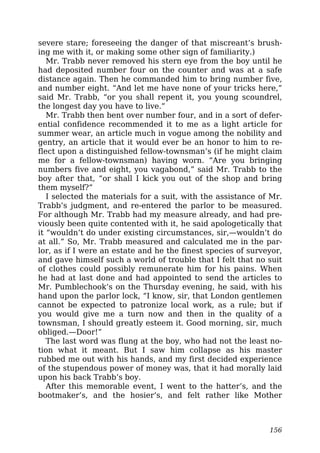 severe stare; foreseeing the danger of that miscreant’s brush-
ing me with it, or making some other sign of familiarity.)
Mr. Trabb never removed his stern eye from the boy until he
had deposited number four on the counter and was at a safe
distance again. Then he commanded him to bring number five,
and number eight. “And let me have none of your tricks here,”
said Mr. Trabb, “or you shall repent it, you young scoundrel,
the longest day you have to live.”
Mr. Trabb then bent over number four, and in a sort of defer-
ential confidence recommended it to me as a light article for
summer wear, an article much in vogue among the nobility and
gentry, an article that it would ever be an honor to him to re-
flect upon a distinguished fellow-townsman’s (if he might claim
me for a fellow-townsman) having worn. “Are you bringing
numbers five and eight, you vagabond,” said Mr. Trabb to the
boy after that, “or shall I kick you out of the shop and bring
them myself?”
I selected the materials for a suit, with the assistance of Mr.
Trabb’s judgment, and re-entered the parlor to be measured.
For although Mr. Trabb had my measure already, and had pre-
viously been quite contented with it, he said apologetically that
it “wouldn’t do under existing circumstances, sir,—wouldn’t do
at all.” So, Mr. Trabb measured and calculated me in the par-
lor, as if I were an estate and he the finest species of surveyor,
and gave himself such a world of trouble that I felt that no suit
of clothes could possibly remunerate him for his pains. When
he had at last done and had appointed to send the articles to
Mr. Pumblechook’s on the Thursday evening, he said, with his
hand upon the parlor lock, “I know, sir, that London gentlemen
cannot be expected to patronize local work, as a rule; but if
you would give me a turn now and then in the quality of a
townsman, I should greatly esteem it. Good morning, sir, much
obliged.—Door!”
The last word was flung at the boy, who had not the least no-
tion what it meant. But I saw him collapse as his master
rubbed me out with his hands, and my first decided experience
of the stupendous power of money was, that it had morally laid
upon his back Trabb’s boy.
After this memorable event, I went to the hatter’s, and the
bootmaker’s, and the hosier’s, and felt rather like Mother
156
 