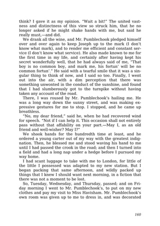think? I gave it as my opinion. “Wait a bit!” The united vast-
ness and distinctness of this view so struck him, that he no
longer asked if he might shake hands with me, but said he
really must,—and did.
We drank all the wine, and Mr. Pumblechook pledged himself
over and over again to keep Joseph up to the mark (I don’t
know what mark), and to render me efficient and constant ser-
vice (I don’t know what service). He also made known to me for
the first time in my life, and certainly after having kept his
secret wonderfully well, that he had always said of me, “That
boy is no common boy, and mark me, his fortun’ will be no
common fortun’.” He said with a tearful smile that it was a sin-
gular thing to think of now, and I said so too. Finally, I went
out into the air, with a dim perception that there was
something unwonted in the conduct of the sunshine, and found
that I had slumberously got to the turnpike without having
taken any account of the road.
There, I was roused by Mr. Pumblechook’s hailing me. He
was a long way down the sunny street, and was making ex-
pressive gestures for me to stop. I stopped, and he came up
breathless.
“No, my dear friend,” said he, when he had recovered wind
for speech. “Not if I can help it. This occasion shall not entirely
pass without that affability on your part.—May I, as an old
friend and well-wisher? May I?”
We shook hands for the hundredth time at least, and he
ordered a young carter out of my way with the greatest indig-
nation. Then, he blessed me and stood waving his hand to me
until I had passed the crook in the road; and then I turned into
a field and had a long nap under a hedge before I pursued my
way home.
I had scant luggage to take with me to London, for little of
the little I possessed was adapted to my new station. But I
began packing that same afternoon, and wildly packed up
things that I knew I should want next morning, in a fiction that
there was not a moment to be lost.
So, Tuesday, Wednesday, and Thursday, passed; and on Fri-
day morning I went to Mr. Pumblechook’s, to put on my new
clothes and pay my visit to Miss Havisham. Mr. Pumblechook’s
own room was given up to me to dress in, and was decorated
160
 