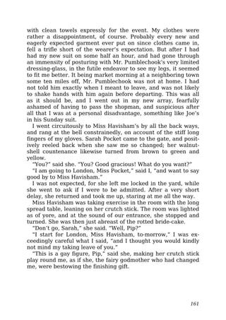 with clean towels expressly for the event. My clothes were
rather a disappointment, of course. Probably every new and
eagerly expected garment ever put on since clothes came in,
fell a trifle short of the wearer’s expectation. But after I had
had my new suit on some half an hour, and had gone through
an immensity of posturing with Mr. Pumblechook’s very limited
dressing-glass, in the futile endeavor to see my legs, it seemed
to fit me better. It being market morning at a neighboring town
some ten miles off, Mr. Pumblechook was not at home. I had
not told him exactly when I meant to leave, and was not likely
to shake hands with him again before departing. This was all
as it should be, and I went out in my new array, fearfully
ashamed of having to pass the shopman, and suspicious after
all that I was at a personal disadvantage, something like Joe’s
in his Sunday suit.
I went circuitously to Miss Havisham’s by all the back ways,
and rang at the bell constrainedly, on account of the stiff long
fingers of my gloves. Sarah Pocket came to the gate, and posit-
ively reeled back when she saw me so changed; her walnut-
shell countenance likewise turned from brown to green and
yellow.
“You?” said she. “You? Good gracious! What do you want?”
“I am going to London, Miss Pocket,” said I, “and want to say
good by to Miss Havisham.”
I was not expected, for she left me locked in the yard, while
she went to ask if I were to be admitted. After a very short
delay, she returned and took me up, staring at me all the way.
Miss Havisham was taking exercise in the room with the long
spread table, leaning on her crutch stick. The room was lighted
as of yore, and at the sound of our entrance, she stopped and
turned. She was then just abreast of the rotted bride-cake.
“Don’t go, Sarah,” she said. “Well, Pip?”
“I start for London, Miss Havisham, to-morrow,” I was ex-
ceedingly careful what I said, “and I thought you would kindly
not mind my taking leave of you.”
“This is a gay figure, Pip,” said she, making her crutch stick
play round me, as if she, the fairy godmother who had changed
me, were bestowing the finishing gift.
161
 