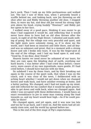 Joe’s neck. Then I took up my little portmanteau and walked
out. The last I saw of them was, when I presently heard a
scuffle behind me, and looking back, saw Joe throwing an old
shoe after me and Biddy throwing another old shoe. I stopped
then, to wave my hat, and dear old Joe waved his strong right
arm above his head, crying huskily “Hooroar!” and Biddy put
her apron to her face.
I walked away at a good pace, thinking it was easier to go
than I had supposed it would be, and reflecting that it would
never have done to have had an old shoe thrown after the
coach, in sight of all the High Street. I whistled and made noth-
ing of going. But the village was very peaceful and quiet, and
the light mists were solemnly rising, as if to show me the
world, and I had been so innocent and little there, and all bey-
ond was so unknown and great, that in a moment with a strong
heave and sob I broke into tears. It was by the finger-post at
the end of the village, and I laid my hand upon it, and said,
“Good by, O my dear, dear friend!”
Heaven knows we need never be ashamed of our tears, for
they are rain upon the blinding dust of earth, overlying our
hard hearts. I was better after I had cried than before,—more
sorry, more aware of my own ingratitude, more gentle. If I had
cried before, I should have had Joe with me then.
So subdued I was by those tears, and by their breaking out
again in the course of the quiet walk, that when I was on the
coach, and it was clear of the town, I deliberated with an
aching heart whether I would not get down when we changed
horses and walk back, and have another evening at home, and
a better parting. We changed, and I had not made up my mind,
and still reflected for my comfort that it would be quite practic-
able to get down and walk back, when we changed again. And
while I was occupied with these deliberations, I would fancy an
exact resemblance to Joe in some man coming along the road
towards us, and my heart would beat high.—As if he could pos-
sibly be there!
We changed again, and yet again, and it was now too late
and too far to go back, and I went on. And the mists had all sol-
emnly risen now, and the world lay spread before me.
This is the end of the first stage of Pip’s expectations.
164
 