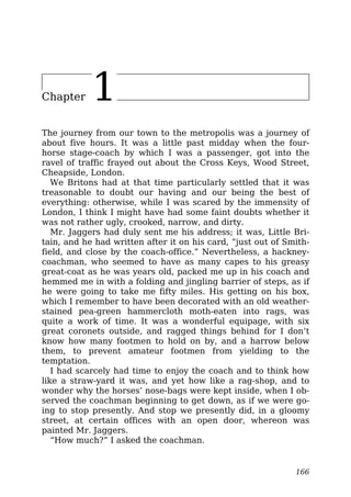 Chapter 1
The journey from our town to the metropolis was a journey of
about five hours. It was a little past midday when the four-
horse stage-coach by which I was a passenger, got into the
ravel of traffic frayed out about the Cross Keys, Wood Street,
Cheapside, London.
We Britons had at that time particularly settled that it was
treasonable to doubt our having and our being the best of
everything: otherwise, while I was scared by the immensity of
London, I think I might have had some faint doubts whether it
was not rather ugly, crooked, narrow, and dirty.
Mr. Jaggers had duly sent me his address; it was, Little Bri-
tain, and he had written after it on his card, “just out of Smith-
field, and close by the coach-office.” Nevertheless, a hackney-
coachman, who seemed to have as many capes to his greasy
great-coat as he was years old, packed me up in his coach and
hemmed me in with a folding and jingling barrier of steps, as if
he were going to take me fifty miles. His getting on his box,
which I remember to have been decorated with an old weather-
stained pea-green hammercloth moth-eaten into rags, was
quite a work of time. It was a wonderful equipage, with six
great coronets outside, and ragged things behind for I don’t
know how many footmen to hold on by, and a harrow below
them, to prevent amateur footmen from yielding to the
temptation.
I had scarcely had time to enjoy the coach and to think how
like a straw-yard it was, and yet how like a rag-shop, and to
wonder why the horses’ nose-bags were kept inside, when I ob-
served the coachman beginning to get down, as if we were go-
ing to stop presently. And stop we presently did, in a gloomy
street, at certain offices with an open door, whereon was
painted Mr. Jaggers.
“How much?” I asked the coachman.
166
 