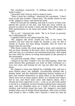The coachman answered, “A shilling—unless you wish to
make it more.”
I naturally said I had no wish to make it more.
“Then it must be a shilling,” observed the coachman. “I don’t
want to get into trouble. I know him!” He darkly closed an eye
at Mr. Jaggers’s name, and shook his head.
When he had got his shilling, and had in course of time com-
pleted the ascent to his box, and had got away (which ap-
peared to relieve his mind), I went into the front office with my
little portmanteau in my hand and asked, Was Mr. Jaggers at
home?
“He is not,” returned the clerk. “He is in Court at present.
Am I addressing Mr. Pip?”
I signified that he was addressing Mr. Pip.
“Mr. Jaggers left word, would you wait in his room. He
couldn’t say how long he might be, having a case on. But it
stands to reason, his time being valuable, that he won’t be
longer than he can help.”
With those words, the clerk opened a door, and ushered me
into an inner chamber at the back. Here, we found a gentleman
with one eye, in a velveteen suit and knee-breeches, who wiped
his nose with his sleeve on being interrupted in the perusal of
the newspaper.
“Go and wait outside, Mike,” said the clerk.
I began to say that I hoped I was not interrupting, when the
clerk shoved this gentleman out with as little ceremony as I
ever saw used, and tossing his fur cap out after him, left me
alone.
Mr. Jaggers’s room was lighted by a skylight only, and was a
most dismal place; the skylight, eccentrically pitched like a
broken head, and the distorted adjoining houses looking as if
they had twisted themselves to peep down at me through it.
There were not so many papers about, as I should have expec-
ted to see; and there were some odd objects about, that I
should not have expected to see,— such as an old rusty pistol,
a sword in a scabbard, several strange-looking boxes and pack-
ages, and two dreadful casts on a shelf, of faces peculiarly
swollen, and twitchy about the nose. Mr. Jaggers’s own high-
backed chair was of deadly black horsehair, with rows of brass
nails round it, like a coffin; and I fancied I could see how he
167
 