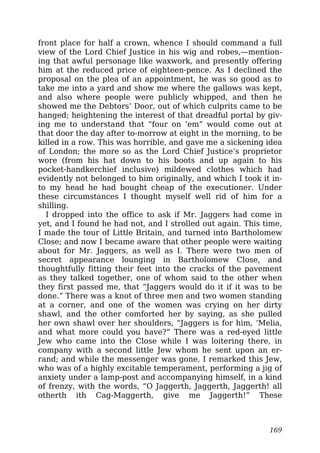 front place for half a crown, whence I should command a full
view of the Lord Chief Justice in his wig and robes,—mention-
ing that awful personage like waxwork, and presently offering
him at the reduced price of eighteen-pence. As I declined the
proposal on the plea of an appointment, he was so good as to
take me into a yard and show me where the gallows was kept,
and also where people were publicly whipped, and then he
showed me the Debtors’ Door, out of which culprits came to be
hanged; heightening the interest of that dreadful portal by giv-
ing me to understand that “four on ’em” would come out at
that door the day after to-morrow at eight in the morning, to be
killed in a row. This was horrible, and gave me a sickening idea
of London; the more so as the Lord Chief Justice’s proprietor
wore (from his hat down to his boots and up again to his
pocket-handkerchief inclusive) mildewed clothes which had
evidently not belonged to him originally, and which I took it in-
to my head he had bought cheap of the executioner. Under
these circumstances I thought myself well rid of him for a
shilling.
I dropped into the office to ask if Mr. Jaggers had come in
yet, and I found he had not, and I strolled out again. This time,
I made the tour of Little Britain, and turned into Bartholomew
Close; and now I became aware that other people were waiting
about for Mr. Jaggers, as well as I. There were two men of
secret appearance lounging in Bartholomew Close, and
thoughtfully fitting their feet into the cracks of the pavement
as they talked together, one of whom said to the other when
they first passed me, that “Jaggers would do it if it was to be
done.” There was a knot of three men and two women standing
at a corner, and one of the women was crying on her dirty
shawl, and the other comforted her by saying, as she pulled
her own shawl over her shoulders, “Jaggers is for him, ‘Melia,
and what more could you have?” There was a red-eyed little
Jew who came into the Close while I was loitering there, in
company with a second little Jew whom he sent upon an er-
rand; and while the messenger was gone, I remarked this Jew,
who was of a highly excitable temperament, performing a jig of
anxiety under a lamp-post and accompanying himself, in a kind
of frenzy, with the words, “O Jaggerth, Jaggerth, Jaggerth! all
otherth ith Cag-Maggerth, give me Jaggerth!” These
169
 