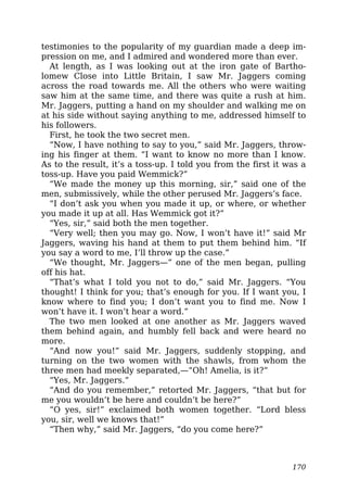testimonies to the popularity of my guardian made a deep im-
pression on me, and I admired and wondered more than ever.
At length, as I was looking out at the iron gate of Bartho-
lomew Close into Little Britain, I saw Mr. Jaggers coming
across the road towards me. All the others who were waiting
saw him at the same time, and there was quite a rush at him.
Mr. Jaggers, putting a hand on my shoulder and walking me on
at his side without saying anything to me, addressed himself to
his followers.
First, he took the two secret men.
“Now, I have nothing to say to you,” said Mr. Jaggers, throw-
ing his finger at them. “I want to know no more than I know.
As to the result, it’s a toss-up. I told you from the first it was a
toss-up. Have you paid Wemmick?”
“We made the money up this morning, sir,” said one of the
men, submissively, while the other perused Mr. Jaggers’s face.
“I don’t ask you when you made it up, or where, or whether
you made it up at all. Has Wemmick got it?”
“Yes, sir,” said both the men together.
“Very well; then you may go. Now, I won’t have it!” said Mr
Jaggers, waving his hand at them to put them behind him. “If
you say a word to me, I’ll throw up the case.”
“We thought, Mr. Jaggers—” one of the men began, pulling
off his hat.
“That’s what I told you not to do,” said Mr. Jaggers. “You
thought! I think for you; that’s enough for you. If I want you, I
know where to find you; I don’t want you to find me. Now I
won’t have it. I won’t hear a word.”
The two men looked at one another as Mr. Jaggers waved
them behind again, and humbly fell back and were heard no
more.
“And now you!” said Mr. Jaggers, suddenly stopping, and
turning on the two women with the shawls, from whom the
three men had meekly separated,—“Oh! Amelia, is it?”
“Yes, Mr. Jaggers.”
“And do you remember,” retorted Mr. Jaggers, “that but for
me you wouldn’t be here and couldn’t be here?”
“O yes, sir!” exclaimed both women together. “Lord bless
you, sir, well we knows that!”
“Then why,” said Mr. Jaggers, “do you come here?”
170
 