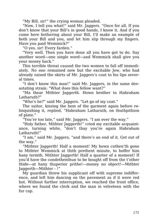 “My Bill, sir!” the crying woman pleaded.
“Now, I tell you what!” said Mr. Jaggers. “Once for all. If you
don’t know that your Bill’s in good hands, I know it. And if you
come here bothering about your Bill, I’ll make an example of
both your Bill and you, and let him slip through my fingers.
Have you paid Wemmick?”
“O yes, sir! Every farden.”
“Very well. Then you have done all you have got to do. Say
another word—one single word—and Wemmick shall give you
your money back.”
This terrible threat caused the two women to fall off immedi-
ately. No one remained now but the excitable Jew, who had
already raised the skirts of Mr. Jaggers’s coat to his lips sever-
al times.
“I don’t know this man!” said Mr. Jaggers, in the same dev-
astating strain: “What does this fellow want?”
“Ma thear Mithter Jaggerth. Hown brother to Habraham
Latharuth?”
“Who’s he?” said Mr. Jaggers. “Let go of my coat.”
The suitor, kissing the hem of the garment again before re-
linquishing it, replied, “Habraham Latharuth, on thuthpithion
of plate.”
“You’re too late,” said Mr. Jaggers. “I am over the way.”
“Holy father, Mithter Jaggerth!” cried my excitable acquaint-
ance, turning white, “don’t thay you’re again Habraham
Latharuth!”
“I am,” said Mr. Jaggers, “and there’s an end of it. Get out of
the way.”
“Mithter Jaggerth! Half a moment! My hown cuthen’th gone
to Mithter Wemmick at thith prethent minute, to hoffer him
hany termth. Mithter Jaggerth! Half a quarter of a moment! If
you’d have the condethenthun to be bought off from the t’other
thide—at hany thuperior prithe!—money no object!—Mithter
Jaggerth—Mithter - !”
My guardian threw his supplicant off with supreme indiffer-
ence, and left him dancing on the pavement as if it were red
hot. Without further interruption, we reached the front office,
where we found the clerk and the man in velveteen with the
fur cap.
171
 