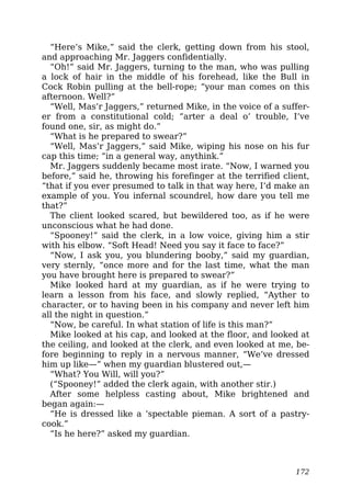 “Here’s Mike,” said the clerk, getting down from his stool,
and approaching Mr. Jaggers confidentially.
“Oh!” said Mr. Jaggers, turning to the man, who was pulling
a lock of hair in the middle of his forehead, like the Bull in
Cock Robin pulling at the bell-rope; “your man comes on this
afternoon. Well?”
“Well, Mas’r Jaggers,” returned Mike, in the voice of a suffer-
er from a constitutional cold; “arter a deal o’ trouble, I’ve
found one, sir, as might do.”
“What is he prepared to swear?”
“Well, Mas’r Jaggers,” said Mike, wiping his nose on his fur
cap this time; “in a general way, anythink.”
Mr. Jaggers suddenly became most irate. “Now, I warned you
before,” said he, throwing his forefinger at the terrified client,
“that if you ever presumed to talk in that way here, I’d make an
example of you. You infernal scoundrel, how dare you tell me
that?”
The client looked scared, but bewildered too, as if he were
unconscious what he had done.
“Spooney!” said the clerk, in a low voice, giving him a stir
with his elbow. “Soft Head! Need you say it face to face?”
“Now, I ask you, you blundering booby,” said my guardian,
very sternly, “once more and for the last time, what the man
you have brought here is prepared to swear?”
Mike looked hard at my guardian, as if he were trying to
learn a lesson from his face, and slowly replied, “Ayther to
character, or to having been in his company and never left him
all the night in question.”
“Now, be careful. In what station of life is this man?”
Mike looked at his cap, and looked at the floor, and looked at
the ceiling, and looked at the clerk, and even looked at me, be-
fore beginning to reply in a nervous manner, “We’ve dressed
him up like—” when my guardian blustered out,—
“What? You Will, will you?”
(“Spooney!” added the clerk again, with another stir.)
After some helpless casting about, Mike brightened and
began again:—
“He is dressed like a ‘spectable pieman. A sort of a pastry-
cook.”
“Is he here?” asked my guardian.
172
 